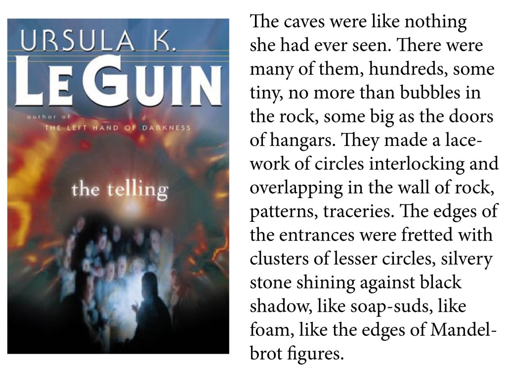 "The caves were like nothing she had ever seen. There were many of them, hundreds, some tiny, no more than bubbles in the rock, some big as the doors of hangars. They made a lacework of circles interlocking and overlapping in the wall of rock, patterns, traceries. The edges of the entrances were fretted with clusters of lesser circles, silvery stone shining against black shadow, like soap-suds, like foam, like the edges of Mandelbrot figures." -Ursula Le Guin, The Telling