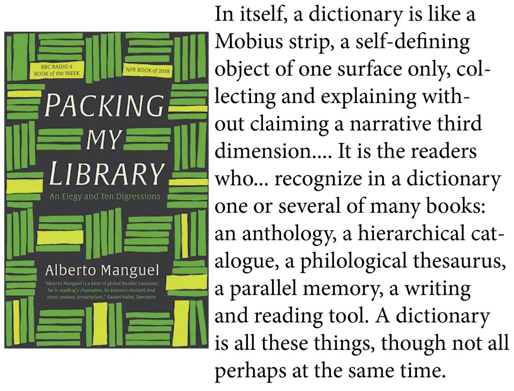 "In itself, a dictionary is like a Mobius strip, a self-defining object of one surface only, collecting and explaining without claiming a narrative third dimension.... It is the readers who... recognize in a dictionary one or several of many books: an anthology, a hierarchical catalogue, a philological thesaurus, a parallel memory, a writing and reading tool. A dictionary is all these things, though not all perhaps at the same time." -Albert Manguel, Packing My Library