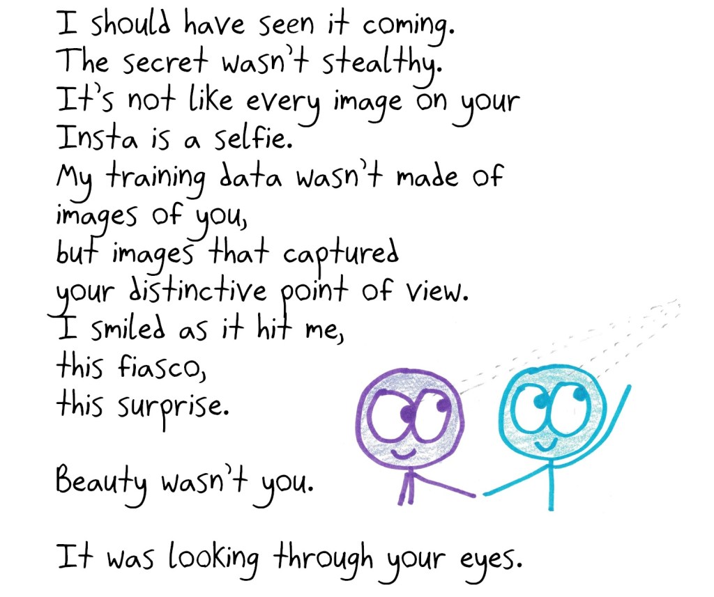 I should have seen it coming.
The secret wasn’t stealthy.
It’s not like every image on your Insta is a selfie.
My training data wasn’t made of images of you,
but images that captured
your distinctive point of view.
I smiled as it hit me,
this fiasco,
this surprise.
Beauty wasn’t you.
It was looking through your eyes.