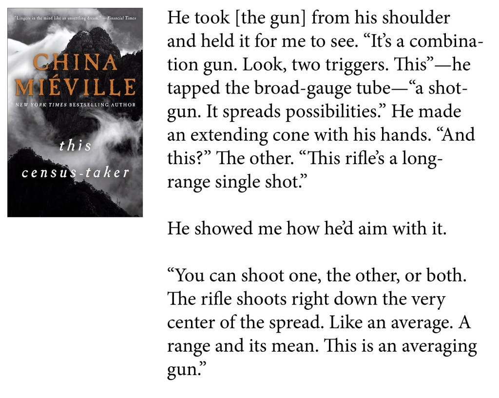 He took [the gun] from his shoulder and held it for me to see. "It's a combination gun. Look, two triggers. This"—he tapped the broad-gauge tube—"a shotgun. It spreads possibilities." He made an extending cone with his hands. "And this?" The other. "This rifle's a long-range single shot."

He showed me how he'd aim with it.

"You can shoot one, the other, or both. The rifle shoots right down the very center of the spread. Like an average. A range and its mean. This is an averaging gun."

-China Mieville, This Census Taker