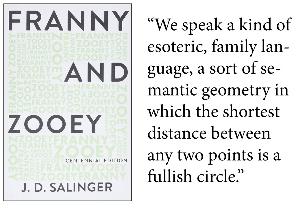 "We speak a kind of esoteric, family language, a sort of semantic geometry in which the shortest distance between any two points is a fullish circle." -J.D. Salinger, Franny and Zooey