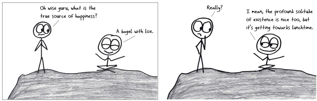 A conversation on a mountaintop. "Oh wise guru, what is the true source of happiness?" "A bagel with lox." "Really?" "I mean, the profound solitude of existence is nice too, but it's getting towards lunchtime."