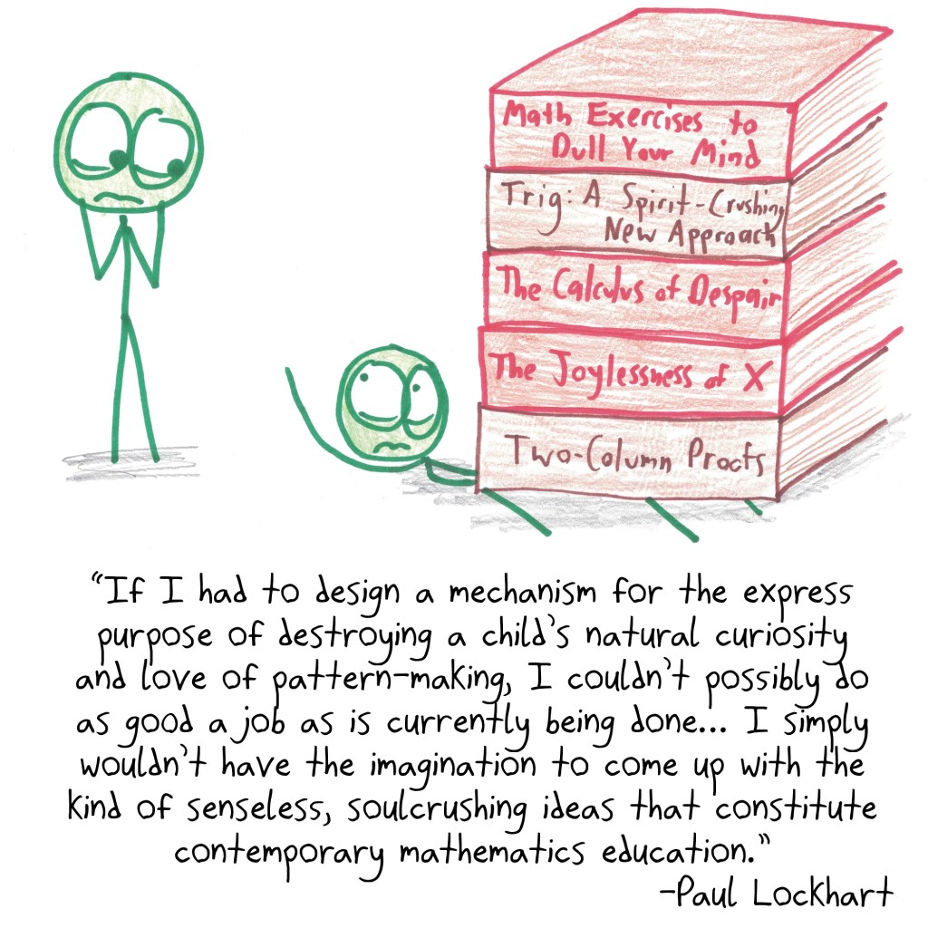 "If I had to design a mechanism for the express purpose of destroying a child’s natural
curiosity and love of pattern-making, I couldn’t possibly do as good a job as is currently being done— I simply wouldn’t have the imagination to come up with the kind of senseless, soulcrushing ideas that constitute contemporary mathematics education." -Paul Lockhart