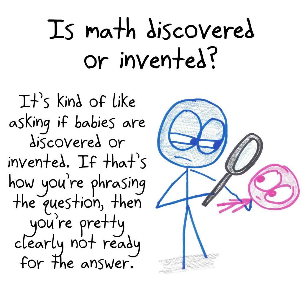 Asking whether math is discovered or invented is like asking the same of babies. If that's how you're phrasing the question, then you're pretty clearly not ready for the answer.