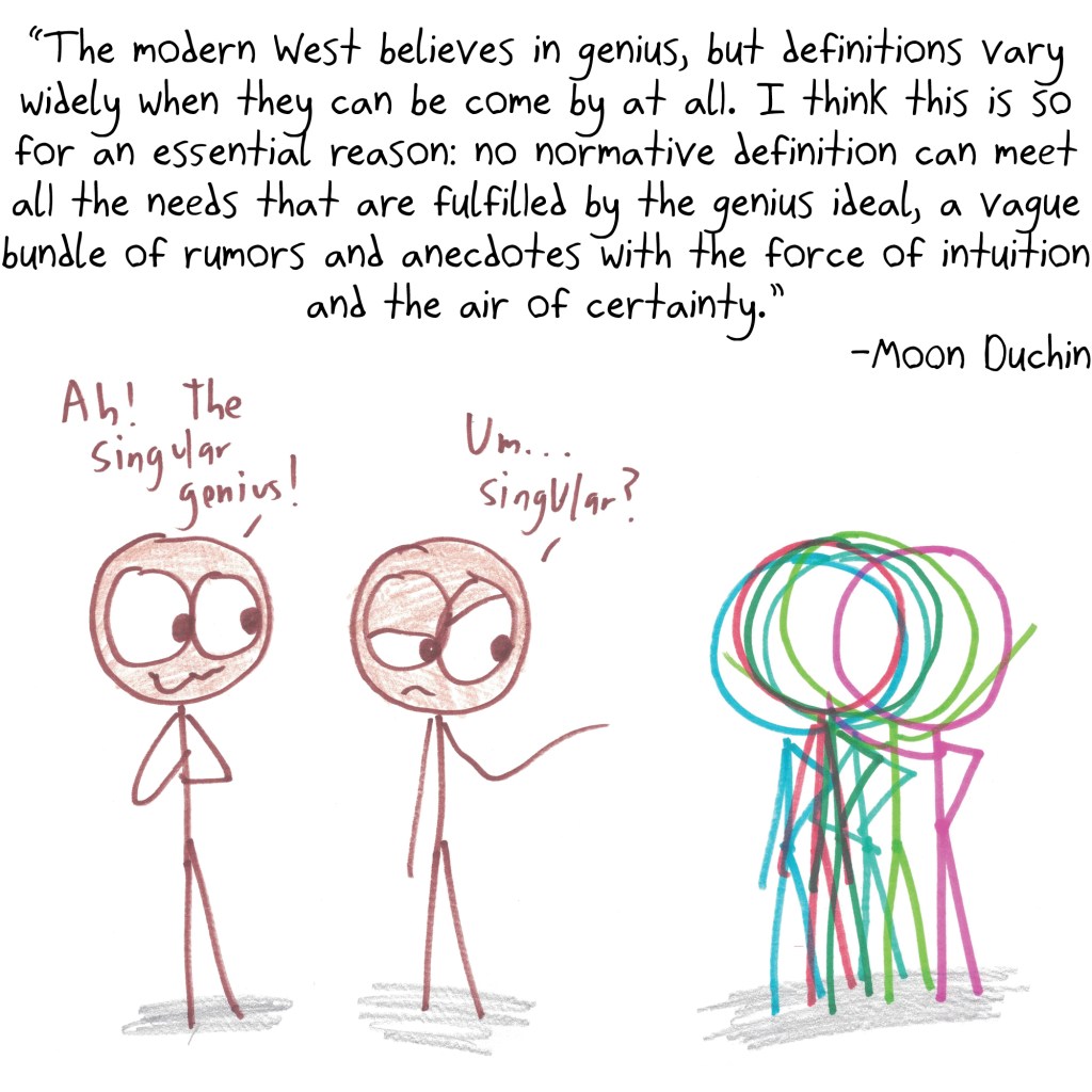 "The modern West believes in genius, but definitions vary widely when they can be come by at all. I think this is so for an essential reason: no normative definition can meet all the needs that are fulfilled by the genius ideal, a vague bundle of rumors and anecdotes with the force of intuition and the air of certainty." -Moon Duchin