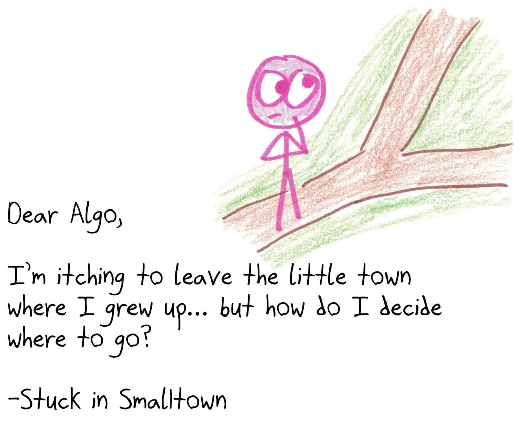 Dear Algo,
I’m itching to leave the little town where I grew up… but how do I decide where to go?
-Stuck in Smalltown
