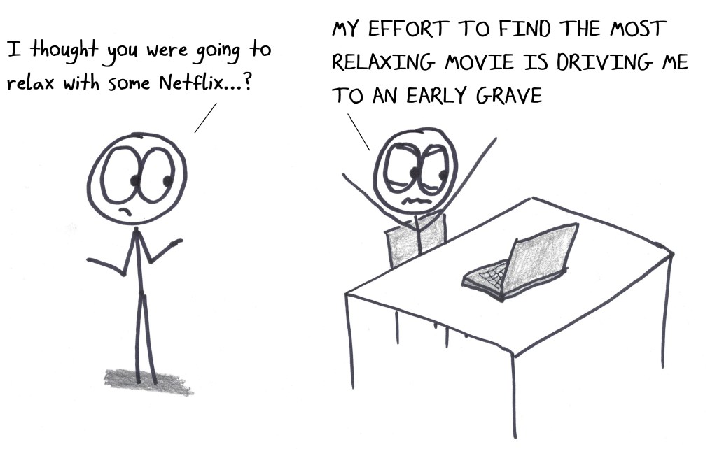 "I thought you were going to relax with some Netflix...?" "MY EFFORT TO FIND THE MOST RELAXING MOVIE IS DRIVING ME TO AN EARLY GRAVE"