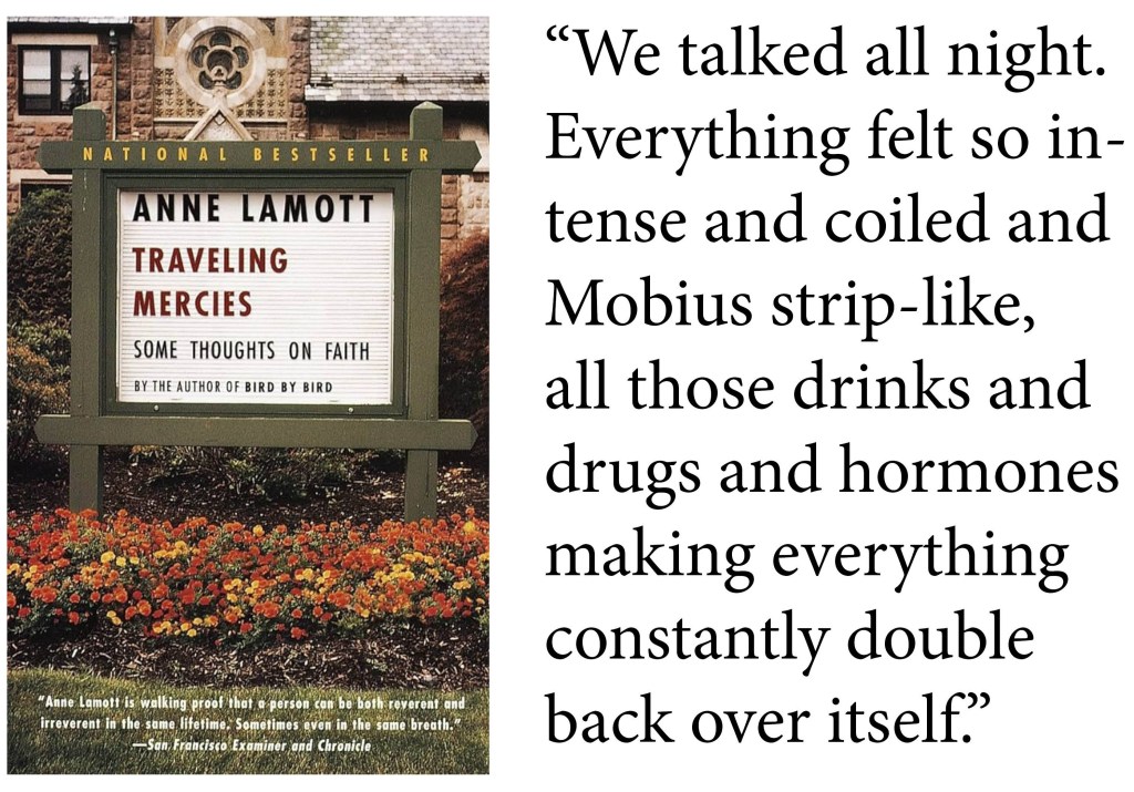 "We talked all night. Everything felt so intense and coiled and Mobius strip-like, all those drinks and drugs and hormones making everything constantly double back over itself." -Anne Lamott, Traveling Mercies