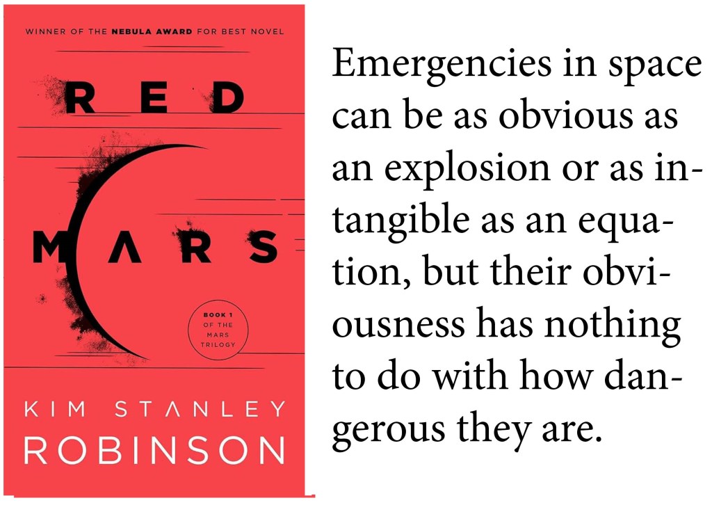 "Emergencies in space can be as obvious as an explosion or as intangible as an equation, but their obviousness has nothing to do with how dangerous they are." -Kim Stanley Robinson, Red Mars