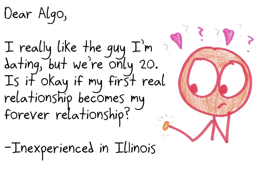 Dear Algo, I really like the guy I'm dating, but we're only 20. Is it okay if my first real relationship becomes my forever relationship? Signed, Inexperienced in Illinois