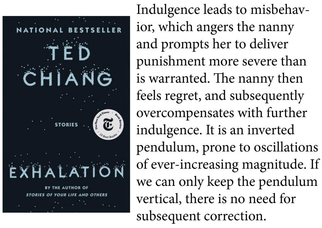 "Indulgence leads to misbehavior, which angers the nanny and prompts her to deliver punishment more severe than is warranted. The nanny then feels regret, and subsequently overcompensates with further indulgence. It is an inverted pendulum, prone to oscillations of ever-increasing magnitude. If we can only keep the pendulum vertical, there is no need for subsequent correction." -Ted Chiang, "Dacey's Patent Automatic Nanny," Exhalation