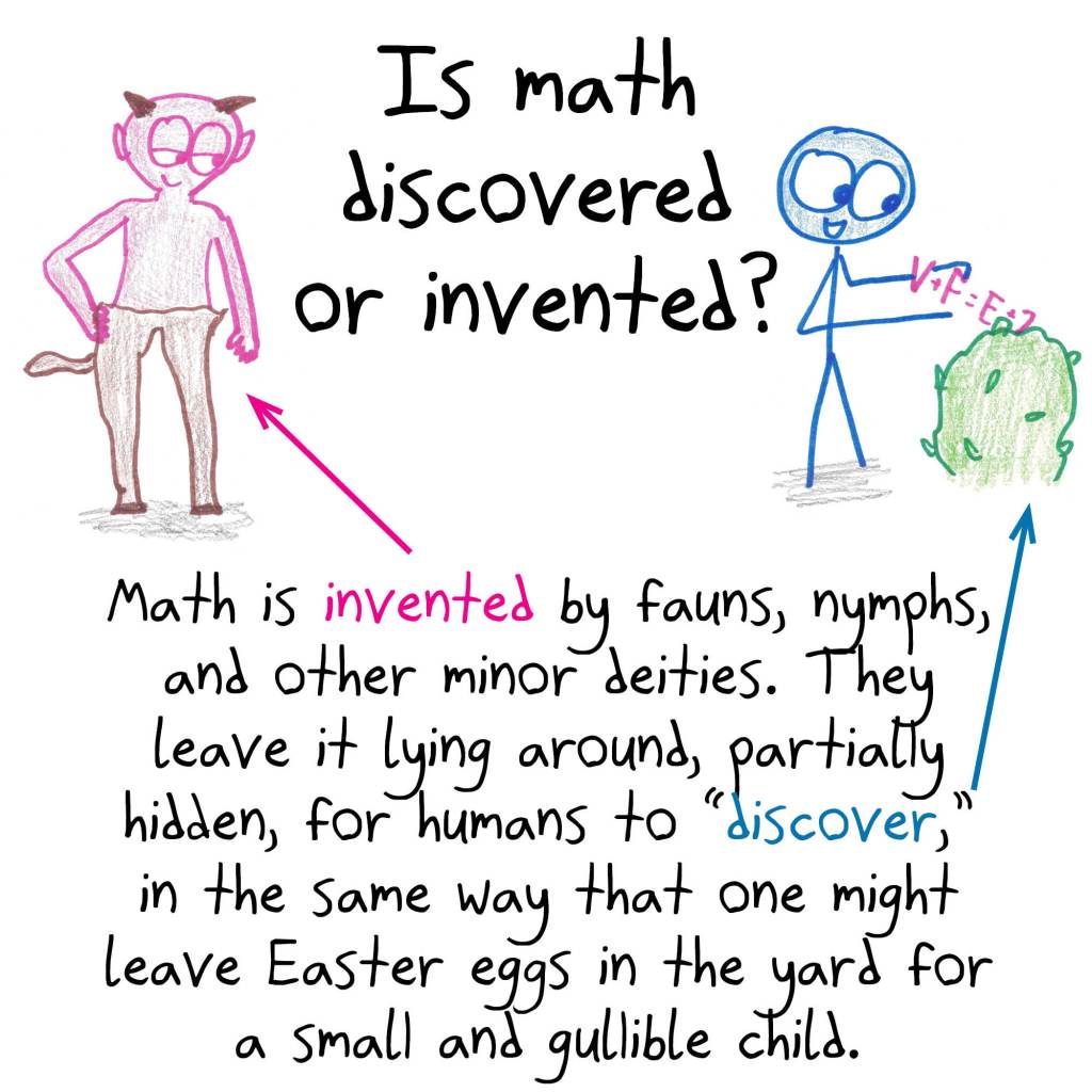 Math is invented by fauns, nymphs, and other minor deities. They leave it lying around, partially hidden, for humans to "discover," in the same way that one might leave Easter eggs in the yard for a small and gullible child.